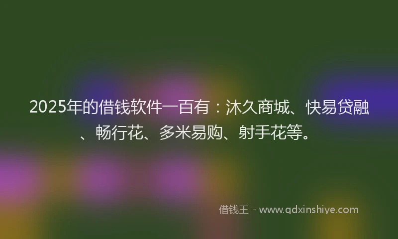 2025年的借钱软件一百有：沐久商城、快易贷融、畅行花、多米易购、射手花等。