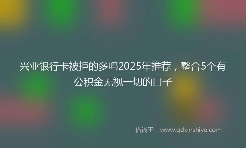 兴业银行卡被拒的多吗2025年推荐，整合5个有公积金无视一切的口子