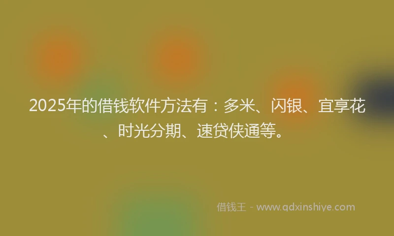 2025年的借钱软件方法有：多米、闪银、宜享花、时光分期、速贷侠通等。