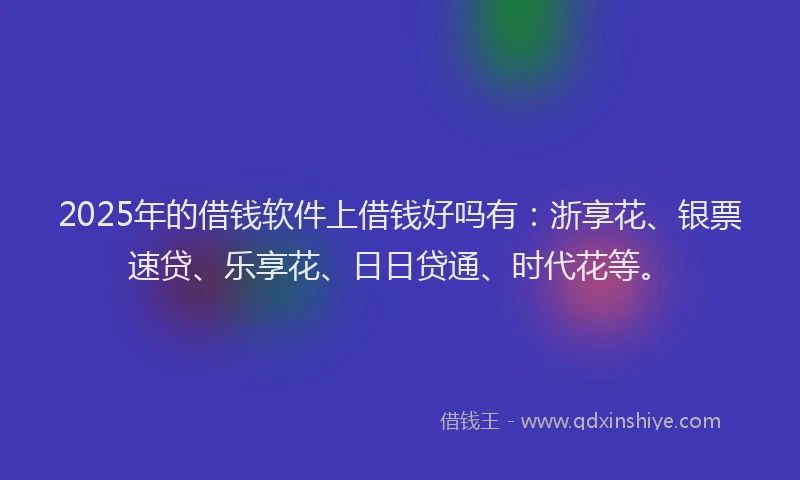 2025年的借钱软件上借钱好吗有：浙享花、银票速贷、乐享花、日日贷通、时代花等。