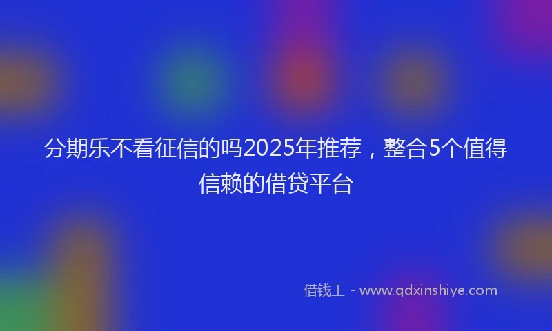 分期乐不看征信的吗2025年推荐，整合5个值得信赖的借贷平台