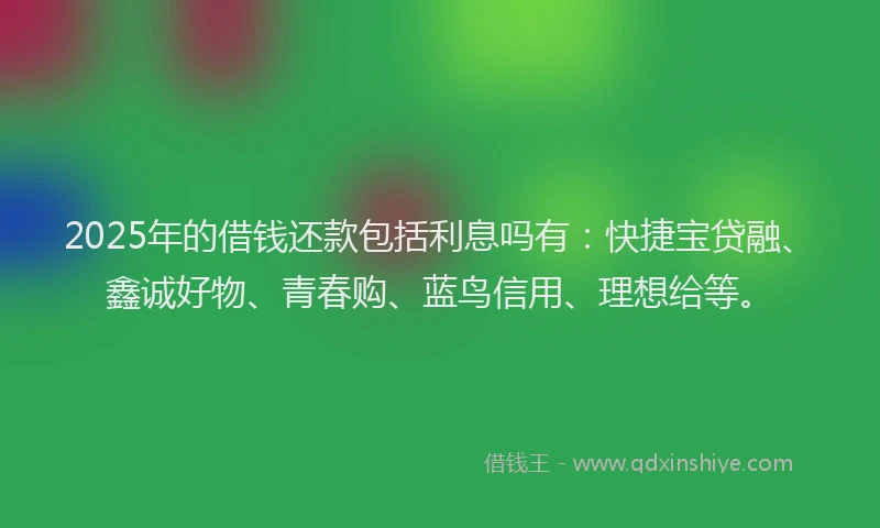 2025年的借钱还款包括利息吗有：快捷宝贷融、鑫诚好物、青春购、蓝鸟信用、理想给等。