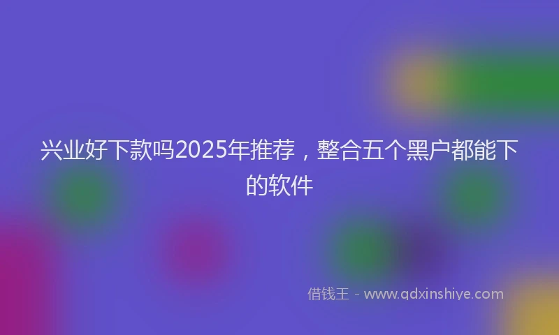 兴业好下款吗2025年推荐，整合五个黑户都能下的软件
