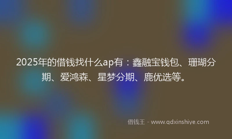 2025年的借钱找什么ap有：鑫融宝钱包、珊瑚分期、爱鸿森、星梦分期、鹿优选等。
