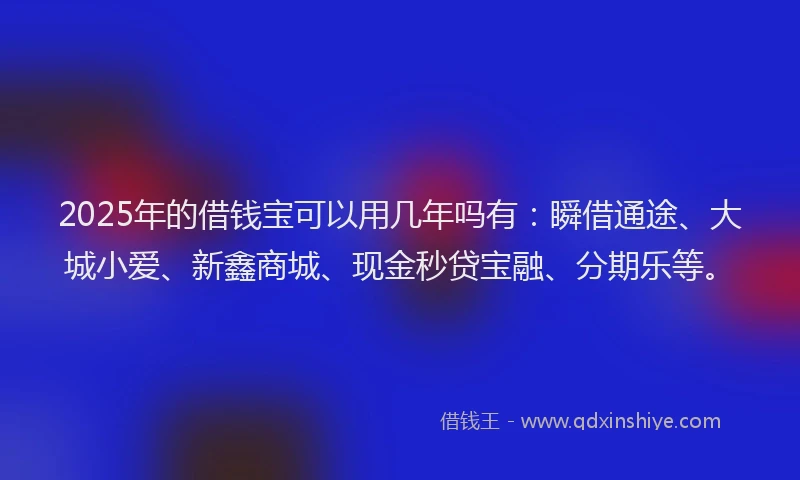 2025年的借钱宝可以用几年吗有：瞬借通途、大城小爱、新鑫商城、现金秒贷宝融、分期乐等。