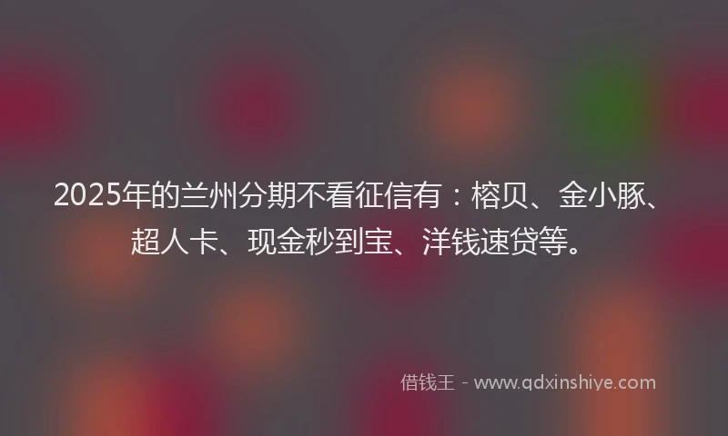 2025年的兰州分期不看征信有：榕贝、金小豚、超人卡、现金秒到宝、洋钱速贷等。