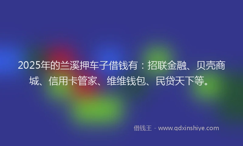 2025年的兰溪押车子借钱有：招联金融、贝壳商城、信用卡管家、维维钱包、民贷天下等。