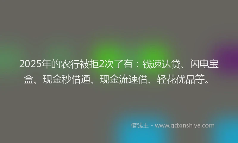 2025年的农行被拒2次了有：钱速达贷、闪电宝盒、现金秒借通、现金流速借、轻花优品等。