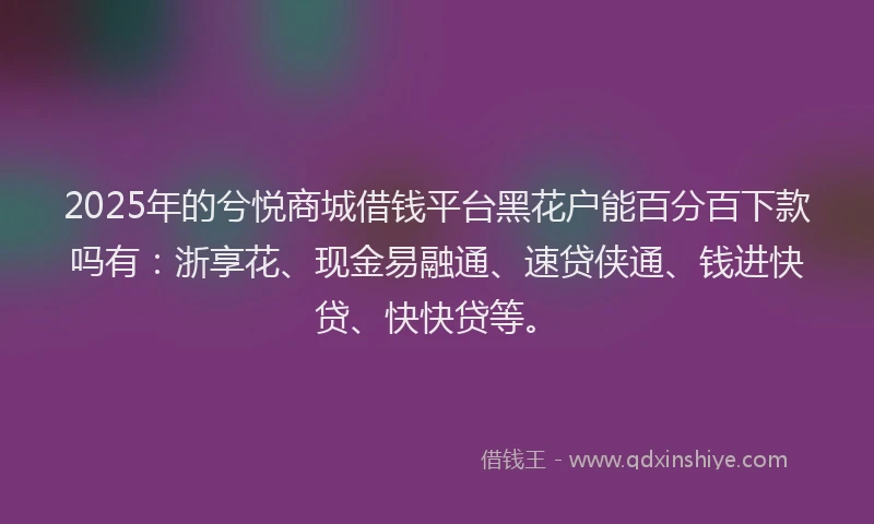 2025年的兮悦商城借钱平台黑花户能百分百下款吗有：浙享花、现金易融通、速贷侠通、钱进快贷、快快贷等。