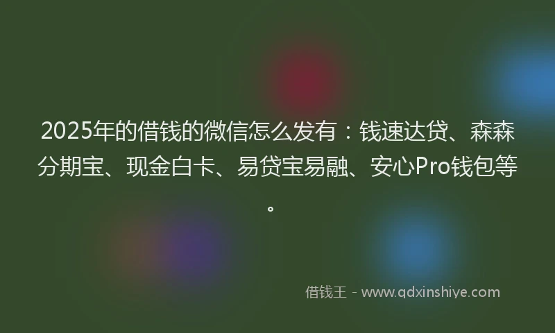 2025年的借钱的微信怎么发有：钱速达贷、森森分期宝、现金白卡、易贷宝易融、安心Pro钱包等。