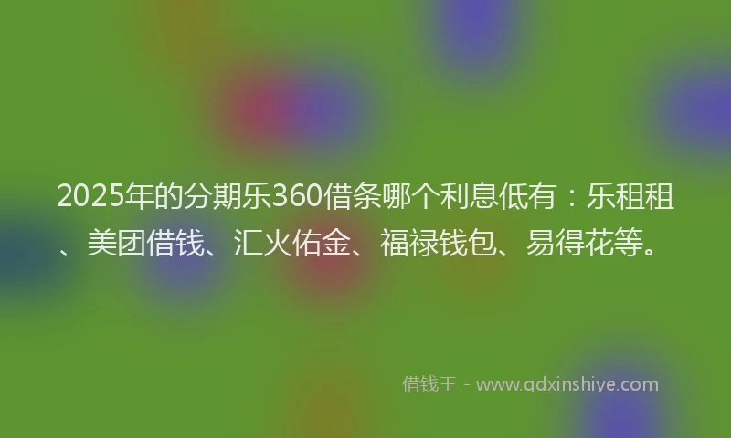 2025年的分期乐360借条哪个利息低有：乐租租、美团借钱、汇火佑金、福禄钱包、易得花等。