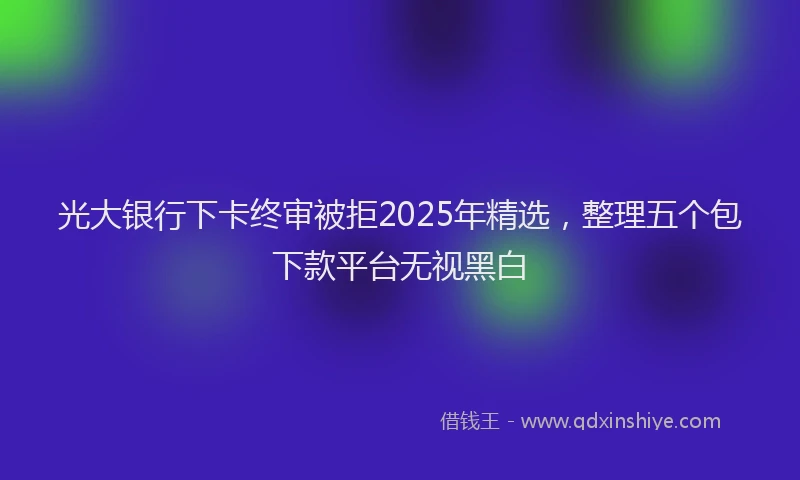 光大银行下卡终审被拒2025年精选，整理五个包下款平台无视黑白