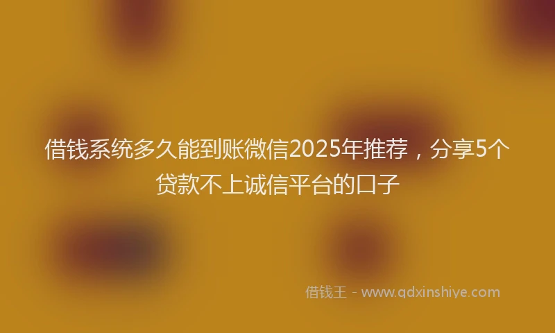 借钱系统多久能到账微信2025年推荐，分享5个贷款不上诚信平台的口子