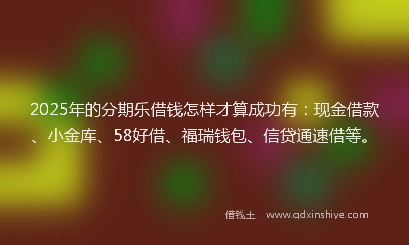 2025年的分期乐借钱怎样才算成功有：现金借款、小金库、58好借、福瑞钱包、信贷通速借等。