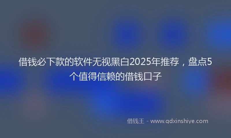 借钱必下款的软件无视黑白2025年推荐，盘点5个值得信赖的借钱口子