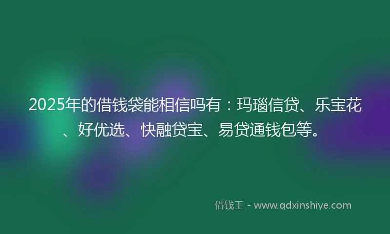 2025年的借钱袋能相信吗有：玛瑙信贷、乐宝花、好优选、快融贷宝、易贷通钱包等。