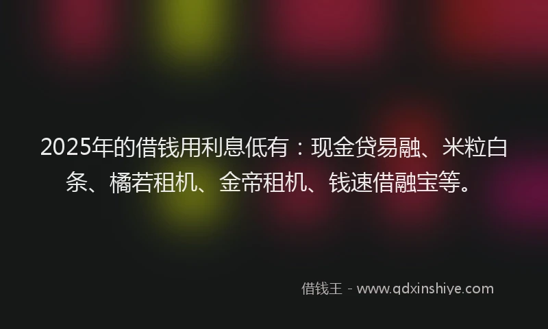 2025年的借钱用利息低有：现金贷易融、米粒白条、橘若租机、金帝租机、钱速借融宝等。