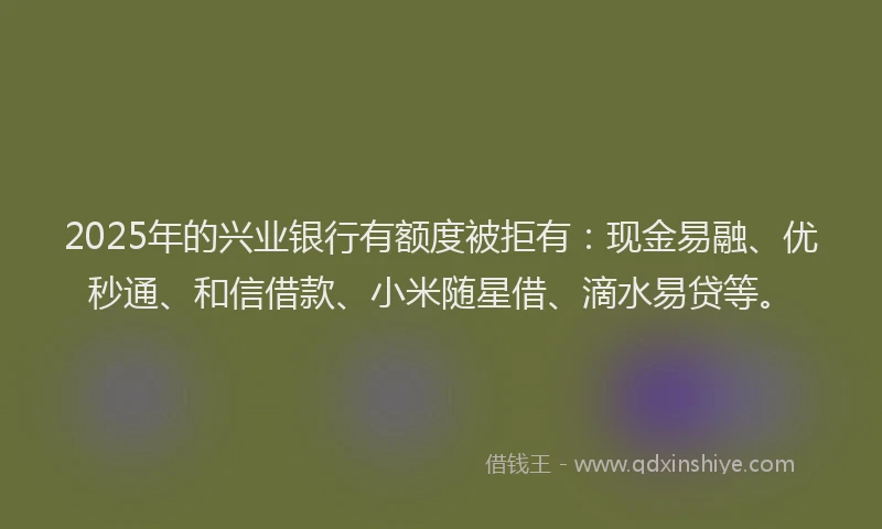2025年的兴业银行有额度被拒有：现金易融、优秒通、和信借款、小米随星借、滴水易贷等。