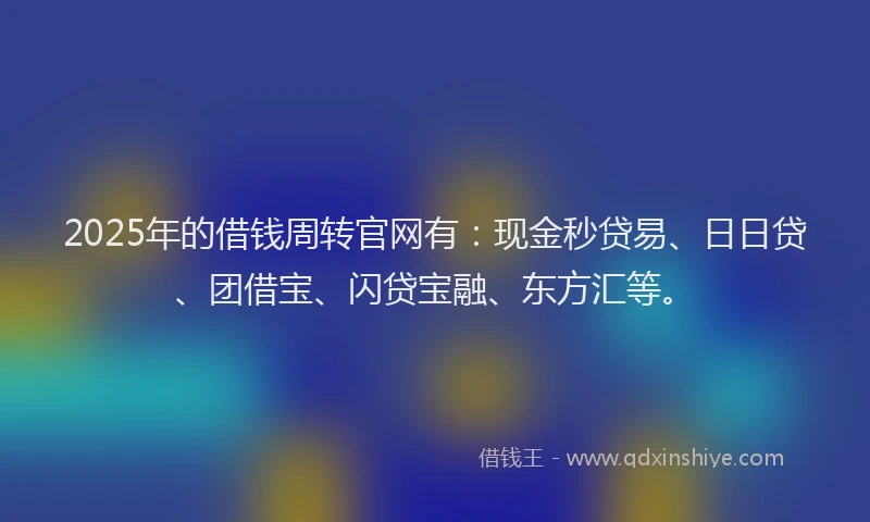 2025年的借钱周转官网有：现金秒贷易、日日贷、团借宝、闪贷宝融、东方汇等。