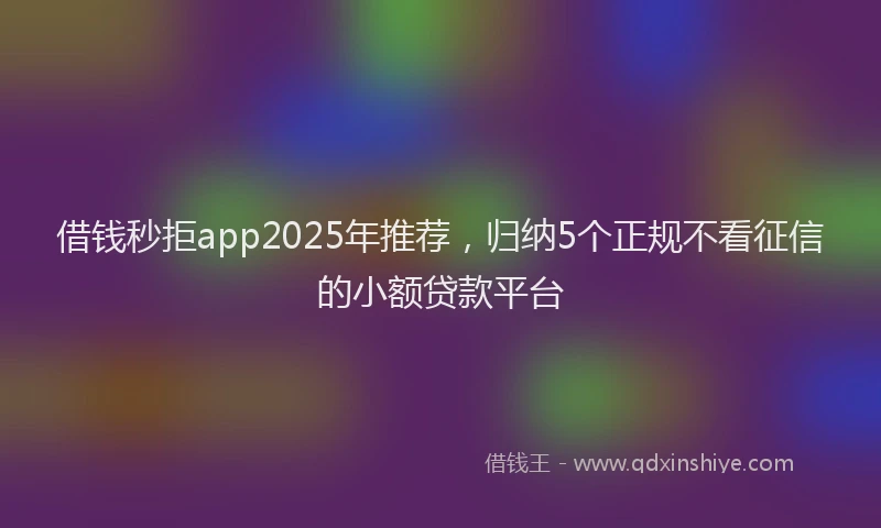 借钱秒拒app2025年推荐，归纳5个正规不看征信的小额贷款平台