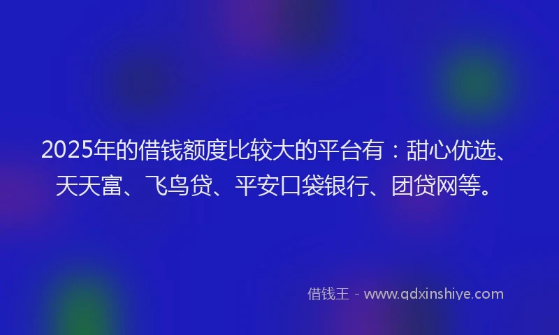 2025年的借钱额度比较大的平台有：甜心优选、天天富、飞鸟贷、平安口袋银行、团贷网等。