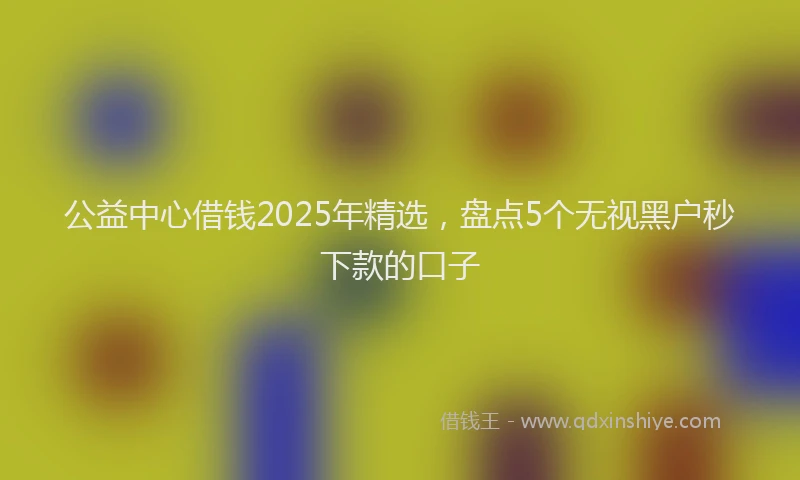 公益中心借钱2025年精选，盘点5个无视黑户秒下款的口子