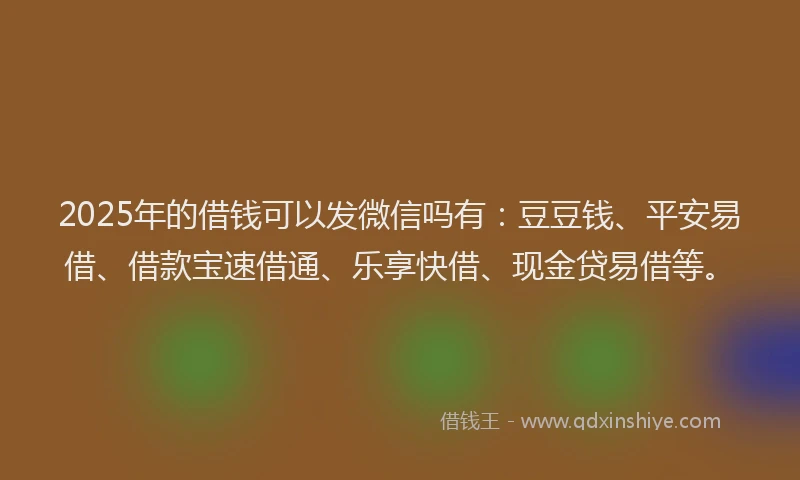2025年的借钱可以发微信吗有：豆豆钱、平安易借、借款宝速借通、乐享快借、现金贷易借等。