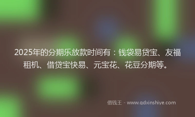 2025年的分期乐放款时间有：钱袋易贷宝、友福租机、借贷宝快易、元宝花、花豆分期等。