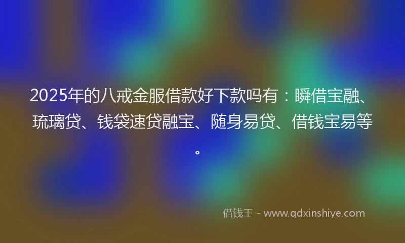 2025年的八戒金服借款好下款吗有：瞬借宝融、琉璃贷、钱袋速贷融宝、随身易贷、借钱宝易等。