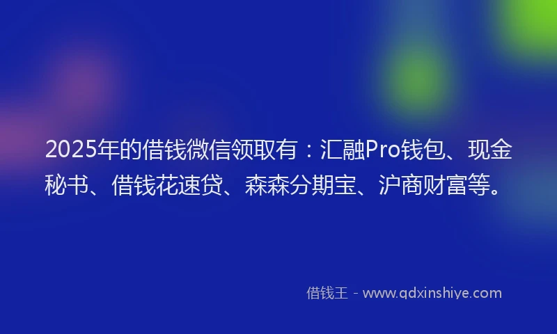 2025年的借钱微信领取有：汇融Pro钱包、现金秘书、借钱花速贷、森森分期宝、沪商财富等。