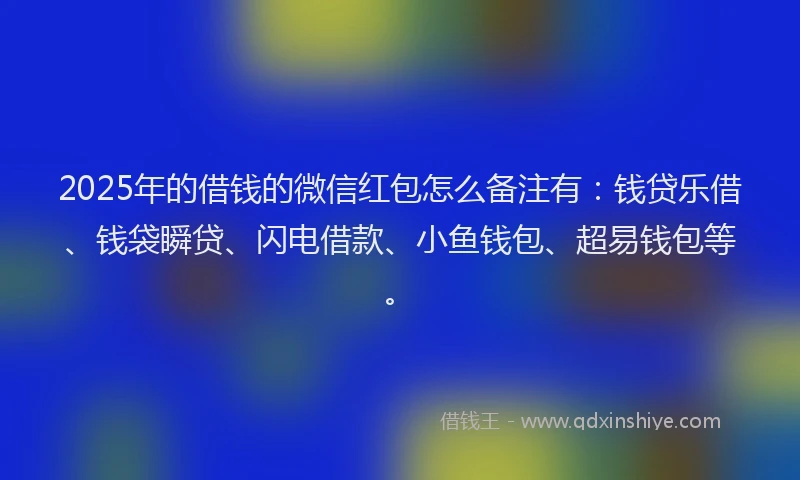 2025年的借钱的微信红包怎么备注有：钱贷乐借、钱袋瞬贷、闪电借款、小鱼钱包、超易钱包等。