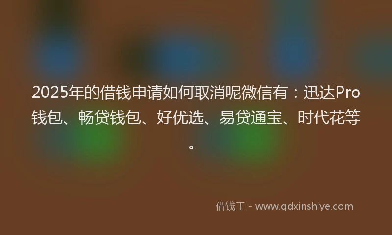 2025年的借钱申请如何取消呢微信有：迅达Pro钱包、畅贷钱包、好优选、易贷通宝、时代花等。