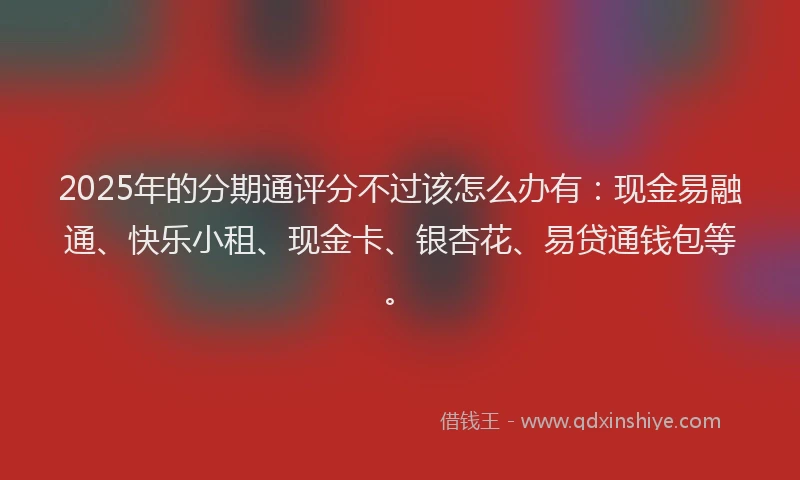 2025年的分期通评分不过该怎么办有：现金易融通、快乐小租、现金卡、银杏花、易贷通钱包等。