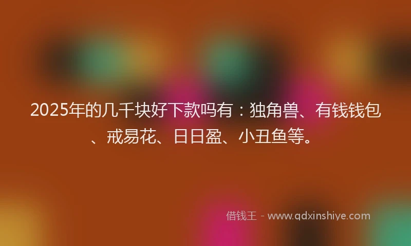 2025年的几千块好下款吗有：独角兽、有钱钱包、戒易花、日日盈、小丑鱼等。