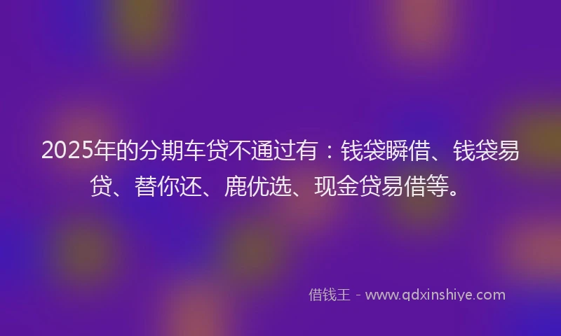 2025年的分期车贷不通过有：钱袋瞬借、钱袋易贷、替你还、鹿优选、现金贷易借等。
