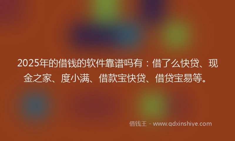 2025年的借钱的软件靠谱吗有：借了么快贷、现金之家、度小满、借款宝快贷、借贷宝易等。