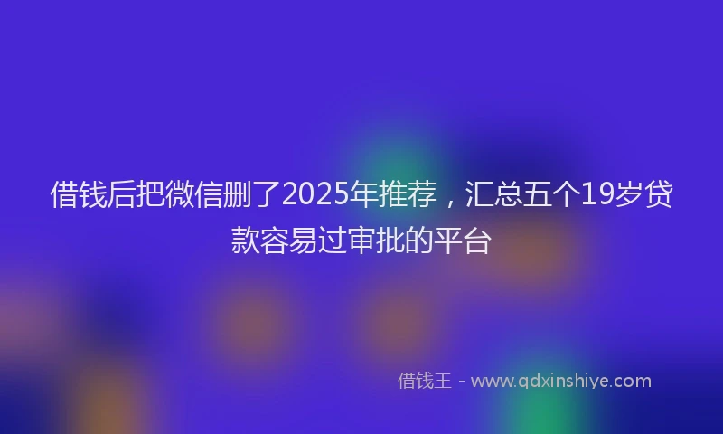借钱后把微信删了2025年推荐，汇总五个19岁贷款容易过审批的平台