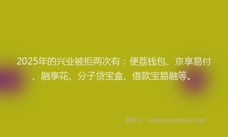 2025年的兴业被拒两次有：便荔钱包、京享易付、融享花、分子贷宝盒、借款宝易融等。