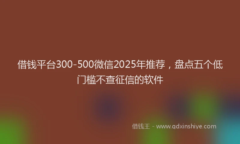 借钱平台300-500微信2025年推荐，盘点五个低门槛不查征信的软件