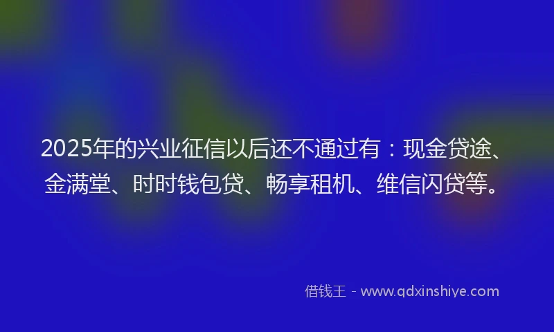 2025年的兴业征信以后还不通过有：现金贷途、金满堂、时时钱包贷、畅享租机、维信闪贷等。