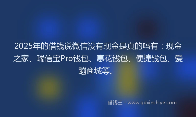2025年的借钱说微信没有现金是真的吗有：现金之家、瑞信宝Pro钱包、惠花钱包、便捷钱包、爱蹦商城等。