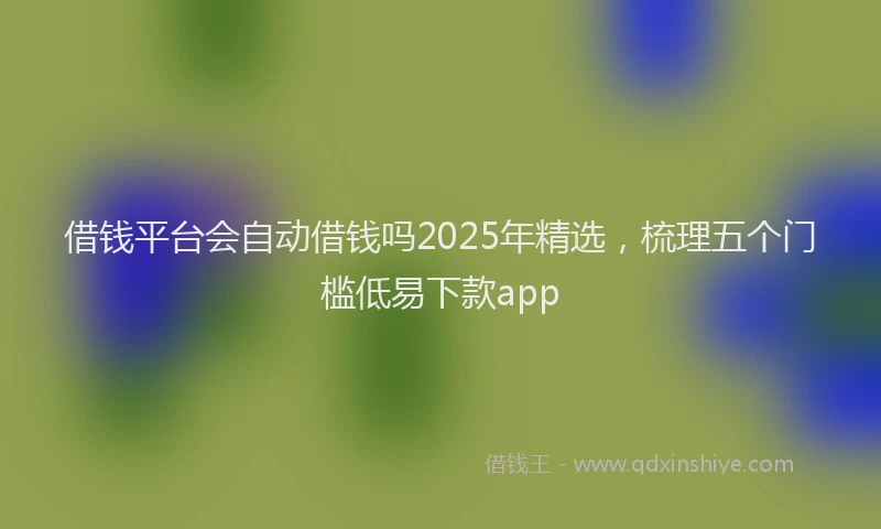 借钱平台会自动借钱吗2025年精选，梳理五个门槛低易下款app