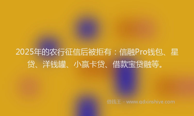 2025年的农行征信后被拒有：信融Pro钱包、星贷、洋钱罐、小赢卡贷、借款宝贷融等。