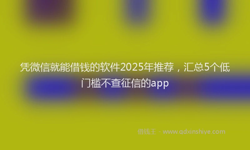 凭微信就能借钱的软件2025年推荐，汇总5个低门槛不查征信的app
