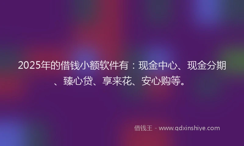 2025年的借钱小额软件有：现金中心、现金分期、臻心贷、享来花、安心购等。