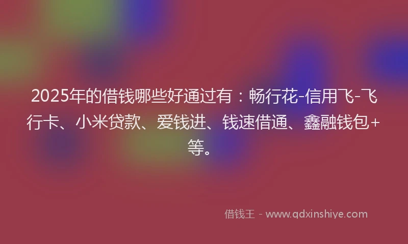2025年的借钱哪些好通过有：畅行花-信用飞-飞行卡、小米贷款、爱钱进、钱速借通、鑫融钱包+等。