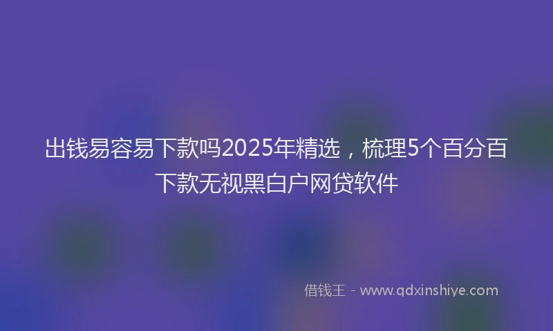 出钱易容易下款吗2025年精选，梳理5个百分百下款无视黑白户网贷软件
