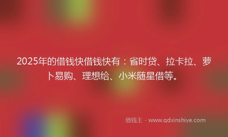 2025年的借钱快借钱快有：省时贷、拉卡拉、萝卜易购、理想给、小米随星借等。