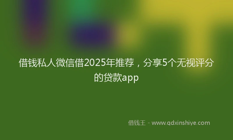 借钱私人微信借2025年推荐，分享5个无视评分的贷款app