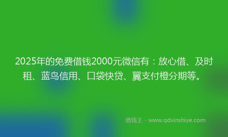 2025年的免费借钱2000元微信有：放心借、及时租、蓝鸟信用、口袋快贷、翼支付橙分期等。